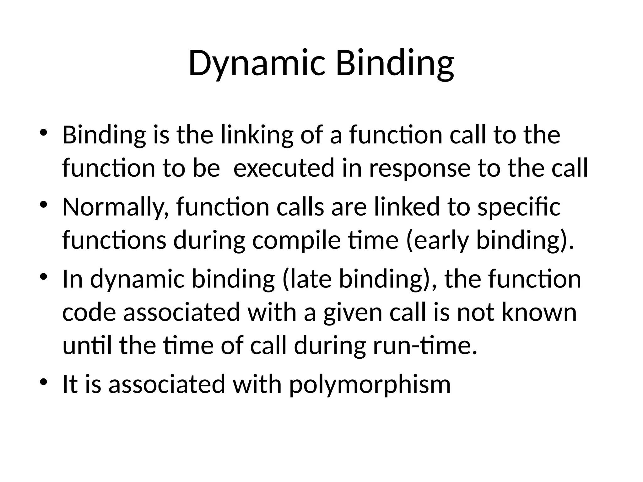 Dynamic Binding
• Binding is the linking of a function call to the
function to be executed in response to the call
• Normally, function calls are linked to specific
functions during compile time (early binding).
• In dynamic binding (late binding), the function
code associated with a given call is not known
until the time of call during run-time.
• It is associated with polymorphism
 