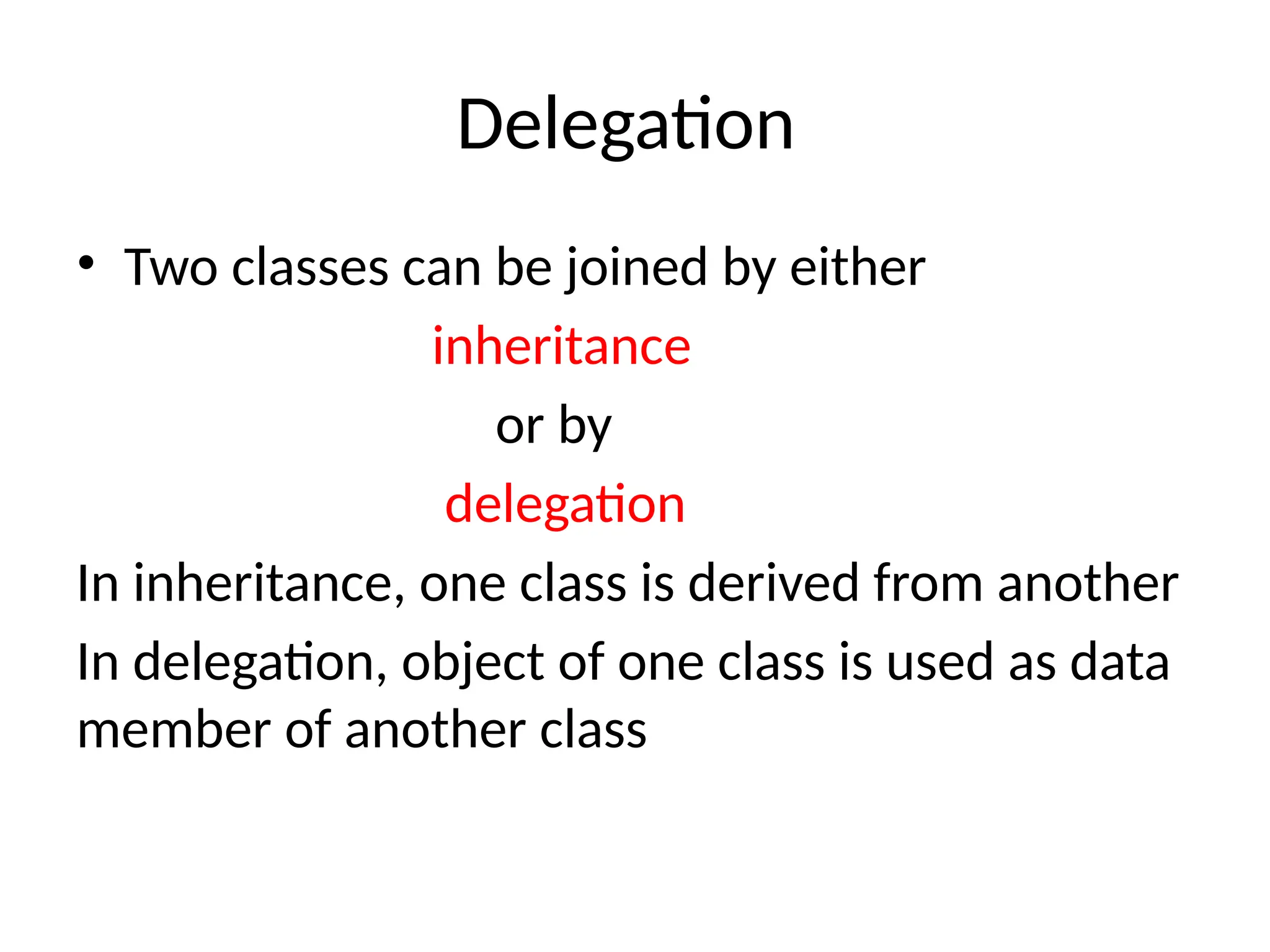 Delegation
• Two classes can be joined by either
inheritance
or by
delegation
In inheritance, one class is derived from another
In delegation, object of one class is used as data
member of another class
 