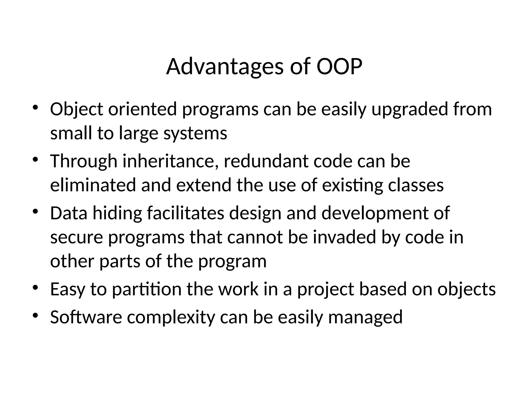 Advantages of OOP
• Object oriented programs can be easily upgraded from
small to large systems
• Through inheritance, redundant code can be
eliminated and extend the use of existing classes
• Data hiding facilitates design and development of
secure programs that cannot be invaded by code in
other parts of the program
• Easy to partition the work in a project based on objects
• Software complexity can be easily managed
 