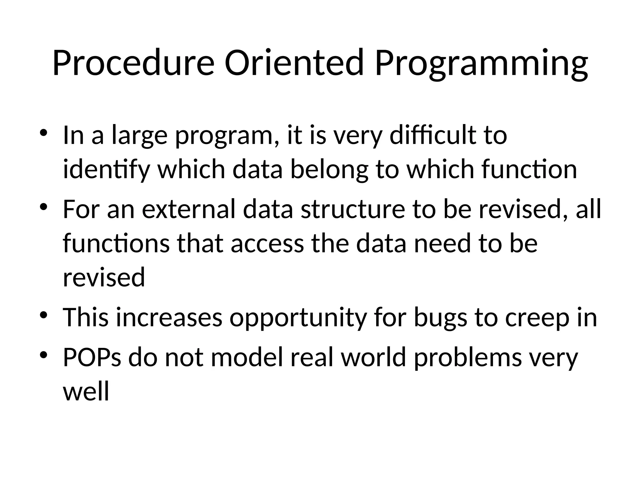 Procedure Oriented Programming
• In a large program, it is very difficult to
identify which data belong to which function
• For an external data structure to be revised, all
functions that access the data need to be
revised
• This increases opportunity for bugs to creep in
• POPs do not model real world problems very
well
 