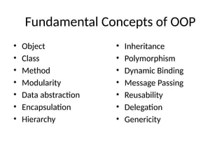 Fundamental Concepts of OOP
• Object
• Class
• Method
• Modularity
• Data abstraction
• Encapsulation
• Hierarchy
• Inheritance
• Polymorphism
• Dynamic Binding
• Message Passing
• Reusability
• Delegation
• Genericity
 