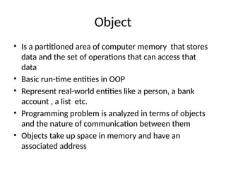 Object
• Is a partitioned area of computer memory that stores
data and the set of operations that can access that
data
• Basic run-time entities in OOP
• Represent real-world entities like a person, a bank
account , a list etc.
• Programming problem is analyzed in terms of objects
and the nature of communication between them
• Objects take up space in memory and have an
associated address
 