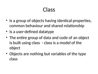 Class
• Is a group of objects having identical properties,
common behaviour and shared relationship
• Is a user-defined datatype
• The entire group of data and code of an object
is built using class - class is a model of the
object
• Objects are nothing but variables of the type
class
 