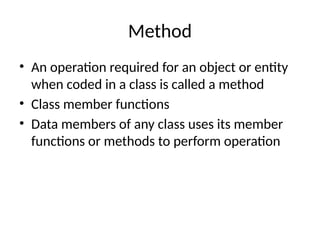 Method
• An operation required for an object or entity
when coded in a class is called a method
• Class member functions
• Data members of any class uses its member
functions or methods to perform operation
 