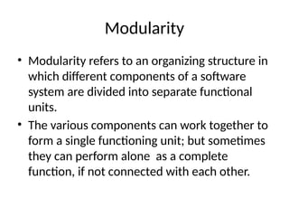 Modularity
• Modularity refers to an organizing structure in
which different components of a software
system are divided into separate functional
units.
• The various components can work together to
form a single functioning unit; but sometimes
they can perform alone as a complete
function, if not connected with each other.
 