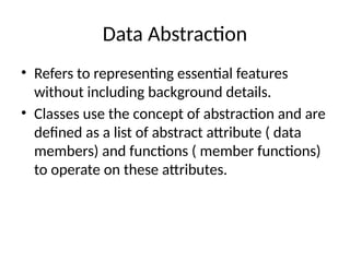 Data Abstraction
• Refers to representing essential features
without including background details.
• Classes use the concept of abstraction and are
defined as a list of abstract attribute ( data
members) and functions ( member functions)
to operate on these attributes.
 