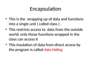 Encapsulation
• This is the wrapping up of data and functions
into a single unit ( called class ) .
• This restricts access to data from the outside
world; only those functions wrapped in the
class can access it
• This insulation of data from direct access by
the program is called data hiding
 