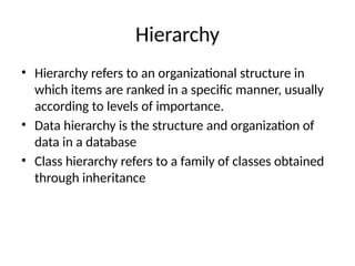 Hierarchy
• Hierarchy refers to an organizational structure in
which items are ranked in a specific manner, usually
according to levels of importance.
• Data hierarchy is the structure and organization of
data in a database
• Class hierarchy refers to a family of classes obtained
through inheritance
 