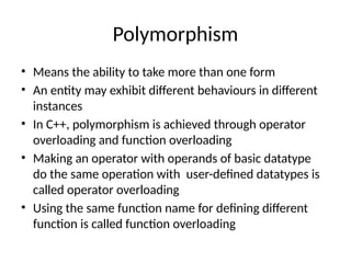 Polymorphism
• Means the ability to take more than one form
• An entity may exhibit different behaviours in different
instances
• In C++, polymorphism is achieved through operator
overloading and function overloading
• Making an operator with operands of basic datatype
do the same operation with user-defined datatypes is
called operator overloading
• Using the same function name for defining different
function is called function overloading
 