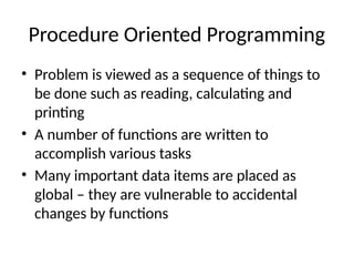 Procedure Oriented Programming
• Problem is viewed as a sequence of things to
be done such as reading, calculating and
printing
• A number of functions are written to
accomplish various tasks
• Many important data items are placed as
global – they are vulnerable to accidental
changes by functions
 