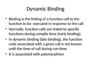 Dynamic Binding
• Binding is the linking of a function call to the
function to be executed in response to the call
• Normally, function calls are linked to specific
functions during compile time (early binding).
• In dynamic binding (late binding), the function
code associated with a given call is not known
until the time of call during run-time.
• It is associated with polymorphism
 
