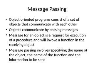 Message Passing
• Object oriented programs consist of a set of
objects that communicate with each other
• Objects communicate by passing messages
• Message for an object is a request for execution
of a procedure and will invoke a function in the
receiving object
• Message passing involves specifying the name of
the object, the name of the function and the
information to be sent
 