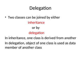 Delegation
• Two classes can be joined by either
inheritance
or by
delegation
In inheritance, one class is derived from another
In delegation, object of one class is used as data
member of another class
 