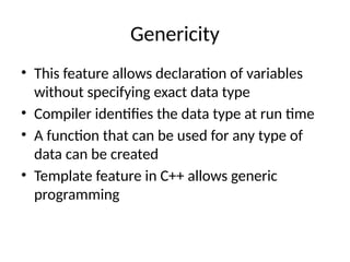 Genericity
• This feature allows declaration of variables
without specifying exact data type
• Compiler identifies the data type at run time
• A function that can be used for any type of
data can be created
• Template feature in C++ allows generic
programming
 