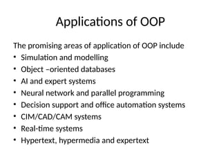 Applications of OOP
The promising areas of application of OOP include
• Simulation and modelling
• Object –oriented databases
• AI and expert systems
• Neural network and parallel programming
• Decision support and office automation systems
• CIM/CAD/CAM systems
• Real-time systems
• Hypertext, hypermedia and expertext
 