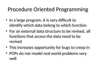 Procedure Oriented Programming
• In a large program, it is very difficult to
identify which data belong to which function
• For an external data structure to be revised, all
functions that access the data need to be
revised
• This increases opportunity for bugs to creep in
• POPs do not model real world problems very
well
 