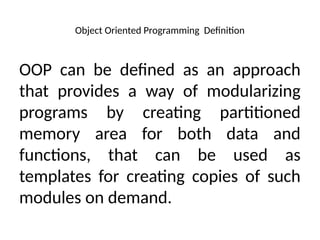 Object Oriented Programming Definition
OOP can be defined as an approach
that provides a way of modularizing
programs by creating partitioned
memory area for both data and
functions, that can be used as
templates for creating copies of such
modules on demand.
 