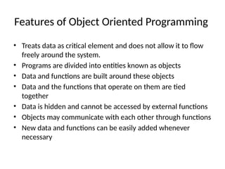 Features of Object Oriented Programming
• Treats data as critical element and does not allow it to flow
freely around the system.
• Programs are divided into entities known as objects
• Data and functions are built around these objects
• Data and the functions that operate on them are tied
together
• Data is hidden and cannot be accessed by external functions
• Objects may communicate with each other through functions
• New data and functions can be easily added whenever
necessary
 