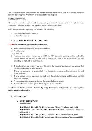 The portfolio enables students to record and present new information they have learned and thus monitor their progress. Projects are also included for this purpose. 
EXTRA PRACTICE: 
This section provides teachers with supplementary material for extra practice. It includes extra vocabulary, grammar, reading, and speaking activities for each module. 
Other components accompanying the series are the following: 
- Interactive Whiteboard material 
- Online Placement test 
6. ASSESSMENT AND ACCREDITATION 
TESTS: In order to assess the students there are: 
a- 8 tests corresponding to the modules of the book. 
b- A midterm test 
c- A final test 
d- Keys and transcripts.- the test are available in PDF format for printing and in modifiable format, so that the teacher can add, omit or change the order of the items and/or exercises according to the needs of their classes. 
 2 small quizzes are given every week to assess the students´ progression and ensure that students are keeping up with material. 
 2 large oral quizzes are given, one half- way through the semester and the other near the end of the semester. 
 2 large written quizzes are given, one half- way through the semester and the other near the end of the semester. 
 A cumulative written exam is given at the very end of the semester. 
 A cumulative oral exam is given at the very end of the semester. 
Teachers constantly evaluate students by daily homework assignments and investigation projects outside of the class. 
7. REFERENCES 
a. BASIC REFERENCES 
Bibliografía básica 
H.Q.Mitchell, TRAVELER, B1+, American Edition, Teacher´s book, 2010 
H.Q.Mitchell, TRAVELER, B1+, American Edition, Workbook Teacher´s edition, 2010 
H.Q.Mitchell, TRAVELER, B1+, American Edition, Student´s book, 2010 
H.Q.Mitchell, TRAVELER, B1+, American Edition, Student´s Workbook , 2010  