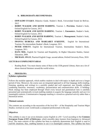 b. BIBLIOGRAFÍA RECOMENDADA 
- OSWALDO CULQUI, Didactics Guide, Student´s Book, Universidad Estatal de Bolívar, 2012 
- ROBIN WALKER AND KEITH HARDING, Tourism 1, Provision, Student´s book, Oxford English For Careers, 2012. 
- ROBIN WALKER AND KEITH HARDING, Tourism 1, Encounters, Student´s book, Oxford English For Careers, 2012. 
- ROBIN WALKER AND KEITH HARDING, Tourism 1, Management, Student´s book, Oxford English For Careers, 2012. 
- IWONNA DUBICKA AND MARGARET O´KEEFFE, English for International Tourism, Pre-intermediate Student´s Book, Longman, 2011. 
- PETER STRUTT, English for International Tourism, Intermediate Student´s Book, Longman, 2011. 
- HANS MOL, English for Tourism and Hospitality, In Higher Education Studies, Garnet Education, 2008. 
- MICHAEL SWAN, Practical English Usage, second edition, Oxford University Press, 2010. 
LECTURAS COMPLEMENTARIAS 
- Reading Book: You must choose some of them at the UEB general Library; there are a lot of about classical literature around the world writers. 
8. PROGRAMA 
Syllabus explanation 
Follows the modular approach, which enables students to deal with topics in depth and over a longer period of time. Moreover, the course uses an integrated approach to all four language skills (reading, listening, speaking and writing) in a carefully graded and well organized, user friendly syllabus combining functions, structures, vocabulary, pronunciation and communication skills. A building- block strategy has been employed through which every lexical and grammatical item is carefully presented and systematically revised enabling students to acquire the language naturally and use it in meaningful contexts; Communicative language teaching is viewed as a practical activity rather than a theoretical notion. 
Minimal contents 
The contents are according to the necessities of the level B1+ of the Hospitality and Tourism Major Studies, worried on a new world needs a competent professionals in the area. 
Objectives 
This syllabus is easy ti use seven domains course English in a B1+ Level according to the Common European Frame (CEF) of Reference, which smoothly takes learners from beginners to Advanced level. The main concern of this syllabus has been to explicitly demonstrate how English is used in real-life situations, thus, enabling learners to use it in meaningful contexts. This syllabus has been  