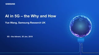 AI in 5G – the Why and How
Yue Wang, Samsung Research UK
5G - the Advent, 30 Jan, 2019
 