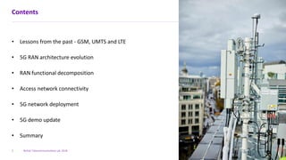 British Telecommunications plc 2018
Contents
• Lessons from the past - GSM, UMTS and LTE
• 5G RAN architecture evolution
• RAN functional decomposition
• Access network connectivity
• 5G network deployment
• 5G demo update
• Summary
2
 