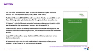 British Telecommunications plc 2018
Summary
• The functional decomposition of the RAN is at an advanced stage in standards,
industry fora and implementation (XRAN/ORAN, 3GPP, ONAP)
• Traditional 4G centric CRAN (CPRI based) is popular in Asia due to availability of dark
fibre, this brings radio optimisation benefits through centralised scheduling etc.
• CPRI doesn’t scale for 5G due to amount of spectrum and antennas therefore eCPRI
was developed by the same industry partners who developed CPRI
• Several industry groups are working towards a virtualised RAN to disaggregate the
hardware from software for many functions, also enables innovative new entrants to
market
• Major RAN vendors offer a range of different RAN architectures to meet various
deployment scenarios
• BT is currently rolling out the radio, backhaul and core network infrastructure
necessary to be a leader in 5G and converged networks
22
https://www.ngmn.org/fileadmin/ngmn/content/downloads/Technical/2018/180226_NGMN_RANFSX_D1_V20_Final.pdf
 