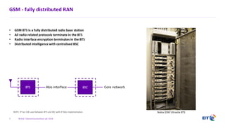 British Telecommunications plc 2018
GSM - fully distributed RAN
• GSM BTS is a fully distributed radio base station
• All radio related protocols terminate in the BTS
• Radio interface encryption terminates in the BTS
• Distributed intelligence with centralised BSC
3
BTS Abis interface BSC
Nokia GSM Ultrasite BTS
Core network
NOTE: IP Sec GW used between BTS and BSC with IP Abis implementation
 