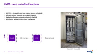 British Telecommunications plc 2018
UMTS - many centralised functions
• UMTS is a simple L2 radio base station (known as Node B)
• All radio related protocols terminate in the RNC
• Radio interface encryption terminates in the RNC
• Distributed radio with centralised intelligence
4
NodeB Iub interface RNC
Nokia UMTS Ultrasite BTS
Core network
 