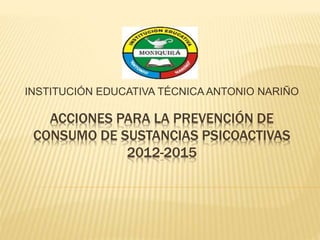 ACCIONES PARA LA PREVENCIÓN DE
CONSUMO DE SUSTANCIAS PSICOACTIVAS
2012-2015
INSTITUCIÓN EDUCATIVA TÉCNICA ANTONIO NARIÑO
 