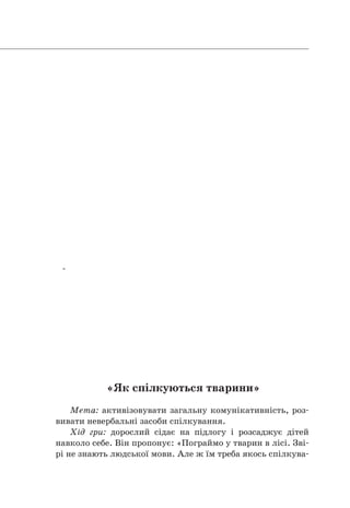       
-      
«Як спілкуються тварини»
Мета: активізовувати загальну комунікативність, роз-
вивати невербальні засоби спілкування.
Хід гри: дорослий сідає на підлогу і розсаджує дітей
навколо себе. Він пропонує: «Пограймо у тварин в лісі. Зві-
рі не знають людської мови. Але ж їм треба якось спілкува-
 