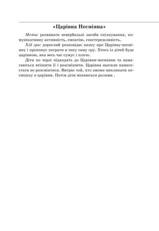 «Царівна Несміяна»
Мета: розвивати невербальні засоби спілкування, ко-
мунікативну активність, емпатію, спостережливість.
Хід гри: дорослий розповідає казку про Царівну-несмі-
яну і пропонує пограти в таку саму гру. Хтось із дітей буде
царівною, яка весь час сумує і плаче.  
Діти по черзі підходять до Царівни-несміяни та нама-
гаються втішити її і розсмішити. Царівна щосили намага-
ється не розсміятися. Виграє той, хто зможе викликати по-
смішку в царівни. Потім діти міняються ролями . 
                 
 