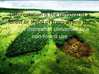 Deforestation is the removal of a
forest or stand of trees where the
land is thereafter converted to a
non-forest use
 