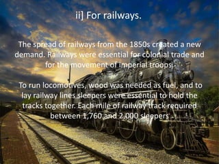 The spread of railways from the 1850s created a new
demand. Railways were essential for colonial trade and
for the movement of imperial troops.
To run locomotives, wood was needed as fuel, and to
lay railway lines sleepers were essential to hold the
tracks together. Each mile of railway track required
between 1,760 and 2,000 sleepers
ii] For railways.
 
