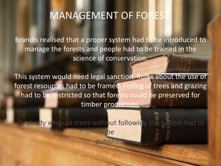 Brandis realised that a proper system had to be introduced to
manage the forests and people had to be trained in the
science of conservation.
This system would need legal sanction. Rules about the use of
forest resources had to be framed. Felling of trees and grazing
had to be restricted so that forests could be preserved for
timber production.
Anybody who cut trees without following the system had to
be
punished.
MANAGEMENT OF FOREST
 