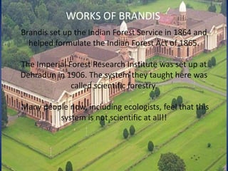 Brandis set up the Indian Forest Service in 1864 and
helped formulate the Indian Forest Act of 1865.
The Imperial Forest Research Institute was set up at
Dehradun in 1906. The system they taught here was
called scientific forestry.
Many people now, including ecologists, feel that this
system is not scientific at all!!
WORKS OF BRANDIS
 
