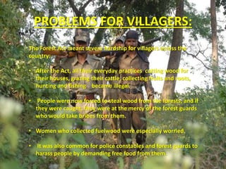 PROBLEMS FOR VILLAGERS:
The Forest Act meant severe hardship for villagers across the
country:
• After the Act, all their everyday practices cutting wood for
their houses, grazing their cattle, collecting fruits and roots,
hunting and fishing became illegal.
• People were now forced to steal wood from the forests, and if
they were caught, they were at the mercy of the forest guards
who would take bribes from them.
• Women who collected fuelwood were especially worried.
• It was also common for police constables and forest guards to
harass people by demanding free food from them.
 