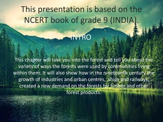 This presentation is based on the
NCERT book of grade 9 (INDIA).
This chapter will take you into the forest and tell you about the
variety of ways the forests were used by communities living
within them. It will also show how in the nineteenth century the
growth of industries and urban centres, ships and railways,
created a new demand on the forests for timber and other
forest products.
INTRO
 