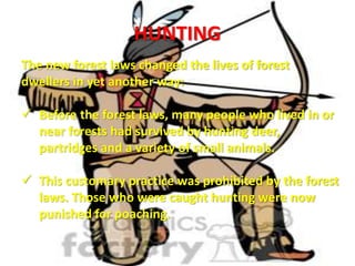 HUNTING
The new forest laws changed the lives of forest
dwellers in yet another way:
 Before the forest laws, many people who lived in or
near forests had survived by hunting deer,
partridges and a variety of small animals.
 This customary practice was prohibited by the forest
laws. Those who were caught hunting were now
punished for poaching.
 