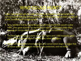 WHO COULD HUNT?
Under the colonial rule the scale of hunting increased to such an extent that
various species became almost extinct. The British saw large animals as signs of
a wild, primitive and savage society.
 They believed that by killing dangerous animals the British would civilise
India. They gave rewards for the killing of tigers, wolves and other large
animals on the grounds that they posed a threat to cultivators.
 The Maharaja of Sarguja alone shot 1,157 tigers and 2,000 leopards up to
1957. A British administrator, George Yule, killed 400 tigers.
 Only much later did environmentalists and conservators begin to argue that
all these species of animals needed to be protected, and not killed.
 