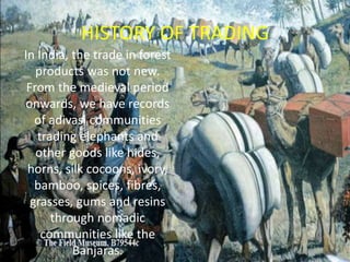 HISTORY OF TRADING
In India, the trade in forest
products was not new.
From the medieval period
onwards, we have records
of adivasi communities
trading elephants and
other goods like hides,
horns, silk cocoons, ivory,
bamboo, spices, fibres,
grasses, gums and resins
through nomadic
communities like the
Banjaras.
 