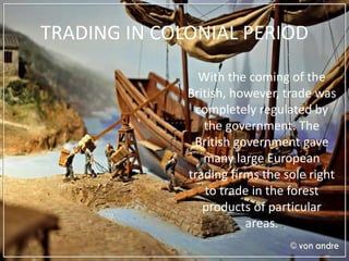 TRADING IN COLONIAL PERIOD
With the coming of the
British, however, trade was
completely regulated by
the government. The
British government gave
many large European
trading firms the sole right
to trade in the forest
products of particular
areas.
 