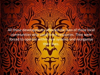 All these developments affected the lives of those local
communities who used forest resources. They were
forced to operate within new systems and reorganise
their lives.
 