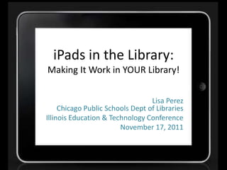 iPads in the Library:
Making It Work in YOUR Library!

                                  Lisa Perez
     Chicago Public Schools Dept of Libraries
Illinois Education & Technology Conference
                        November 17, 2011
 