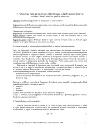 Laurenţiu Frangu – Introducere în Inginerie Electronică şi Telecomunicaţii, 2008 23
4. Noţiunea de punct de funcţionare. Determinarea sa pentru circuite liniare şi
neliniare. Soluţii analitice, grafice, numerice
Obiective: determinarea punctului de funcţionare al componentelor.
Noţiuni noi: punct de funcţionare, regim static, regim staţionar, rezolvare grafică, abaterea punctului
de funcţionare, dispersie parametrică.
Cîteva noţiuni preliminare
Regim static: regimul unui circuit sau al unui sistem, în care toate mărimile sînt la valori constante
Regim staţionar: regimul unui circuit sau al unui sistem, în care toate mărimile sînt la valori
constante sau variază periodic
Regim tranzitoriu: regimul de trecere de la un regim static la alt regim static sau de la un regim
staţionar la alt regim staţionar, al unui circuit sau sistem.
În cele ce urmează, ne interesează doar circuite aflate în regimul static sau staţionar.
Punct de funcţionare: Valorile mărimilor care caracterizează funcţionarea componentei (sau a
circuitului, aparatului etc.) la un moment dat formează punctul de funcţionare (denumirea provine
de la corespondenţa cu un punct în spaţiul vectorial al mărimilor variabile). Spre exemplu, pentru
un rezistor, varianta cea mai simplă a punctului de funcţionare conţine doar valorile tensiunii şi
curentului. Dacă funcţionarea sa este dependentă de temperatură, atunci trebuie să considerăm şi
această mărime în componenţa punctului de funcţionare. Pentru componente sau circuite mai
complicate, punctul de funcţionare conţine multe variabile.
Determinarea punctului de funcţionare este importantă pentru proiectantul de circuite, care
trebuie să ştie în ce regim lucrează fiecare componentă şi cum contribuie fiecare la regimul de lucru
al circuitului proiectat. În regim static, se numeşte punct static de funcţionare.
Pentru determinarea punctului de funcţionare trebuie cunoscute:
- modelele tuturor componentelor
- valorile instantanee ale mărimilor din exteriorul circuitului (alimentare, temperatură etc.), ca
funcţii de timp.
Rezolvarea problemei punctului de funcţionare depinde de natura modelelor componentelor. Dacă
modelele sînt analitice, rezolvarea poate fi:
- analitică
- grafică
- numerică.
Dacă cel puţin un model este dat grafic, atunci rezolvarea este grafică.
În cele ce urmează, vom exemplifica fiecare variantă de rezolvare a problemei punctului static de
funcţionare, pentru cazuri tipice.
1. Circuite liniare, rezolvare analitică
Cazurile tipice sînt cele ale circuitelor de c.c., aflate în regim static, şi circuitelor de c.a., aflate
în regim periodic sinusoidal. Se scriu ecuaţiile din teoremele Kirchhoff, care conduc la un sistem de
ecuaţii liniare, în raport cu mărimile necunoscute. Sistemul are forma:
BAX = (1)
 