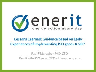 Lessons Learned: Guidance based on Early
Experiences of Implementing ISO 50001 & SEP
Paul F Monaghan PhD, CEO
Enerit – the ISO 50001/SEP software company
 