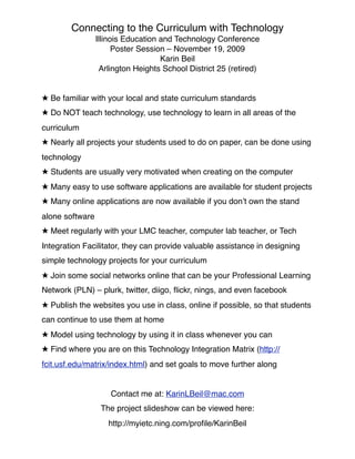 Connecting to the Curriculum with Technology
                 Illinois Education and Technology Conference
                       Poster Session – November 19, 2009
                                    Karin Beil
                  Arlington Heights School District 25 (retired)


★ Be familiar with your local and state curriculum standards
★ Do NOT teach technology, use technology to learn in all areas of the
curriculum
★ Nearly all projects your students used to do on paper, can be done using
technology
★ Students are usually very motivated when creating on the computer
★ Many easy to use software applications are available for student projects
★ Many online applications are now available if you don’t own the stand
alone software
★ Meet regularly with your LMC teacher, computer lab teacher, or Tech
Integration Facilitator, they can provide valuable assistance in designing
simple technology projects for your curriculum
★ Join some social networks online that can be your Professional Learning
Network (PLN) – plurk, twitter, diigo, ﬂickr, nings, and even facebook
★ Publish the websites you use in class, online if possible, so that students
can continue to use them at home
★ Model using technology by using it in class whenever you can
★ Find where you are on this Technology Integration Matrix (http://
fcit.usf.edu/matrix/index.html) and set goals to move further along


                     Contact me at: KarinLBeil@mac.com
                  The project slideshow can be viewed here:
                    http://myietc.ning.com/proﬁle/KarinBeil
 