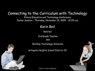 Connecting to the Curriculum with Technology
           Illinois Education and Technology Conference
     Poster Session - Thursday, November 19, 2009 - 10:20 a.m.


                           Karin Beil
                                 Retired

                        3rd Grade Teacher
                               and
                   Building Technology Advocate

               Arlington Heights School District 25




                         Graphics courtesy of Clipart.com
 