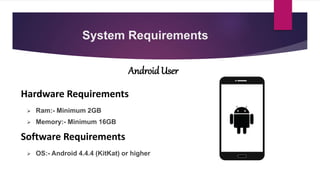 System Requirements
 Ram:- Minimum 2GB
 Memory:- Minimum 16GB
AndroidUser
Hardware Requirements
Software Requirements
 OS:- Android 4.4.4 (KitKat) or higher
 