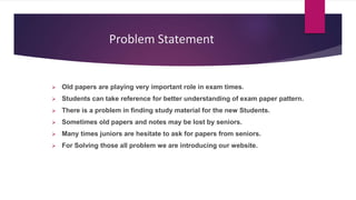 Problem Statement
 Old papers are playing very important role in exam times.
 Students can take reference for better understanding of exam paper pattern.
 There is a problem in finding study material for the new Students.
 Sometimes old papers and notes may be lost by seniors.
 Many times juniors are hesitate to ask for papers from seniors.
 For Solving those all problem we are introducing our website.
 